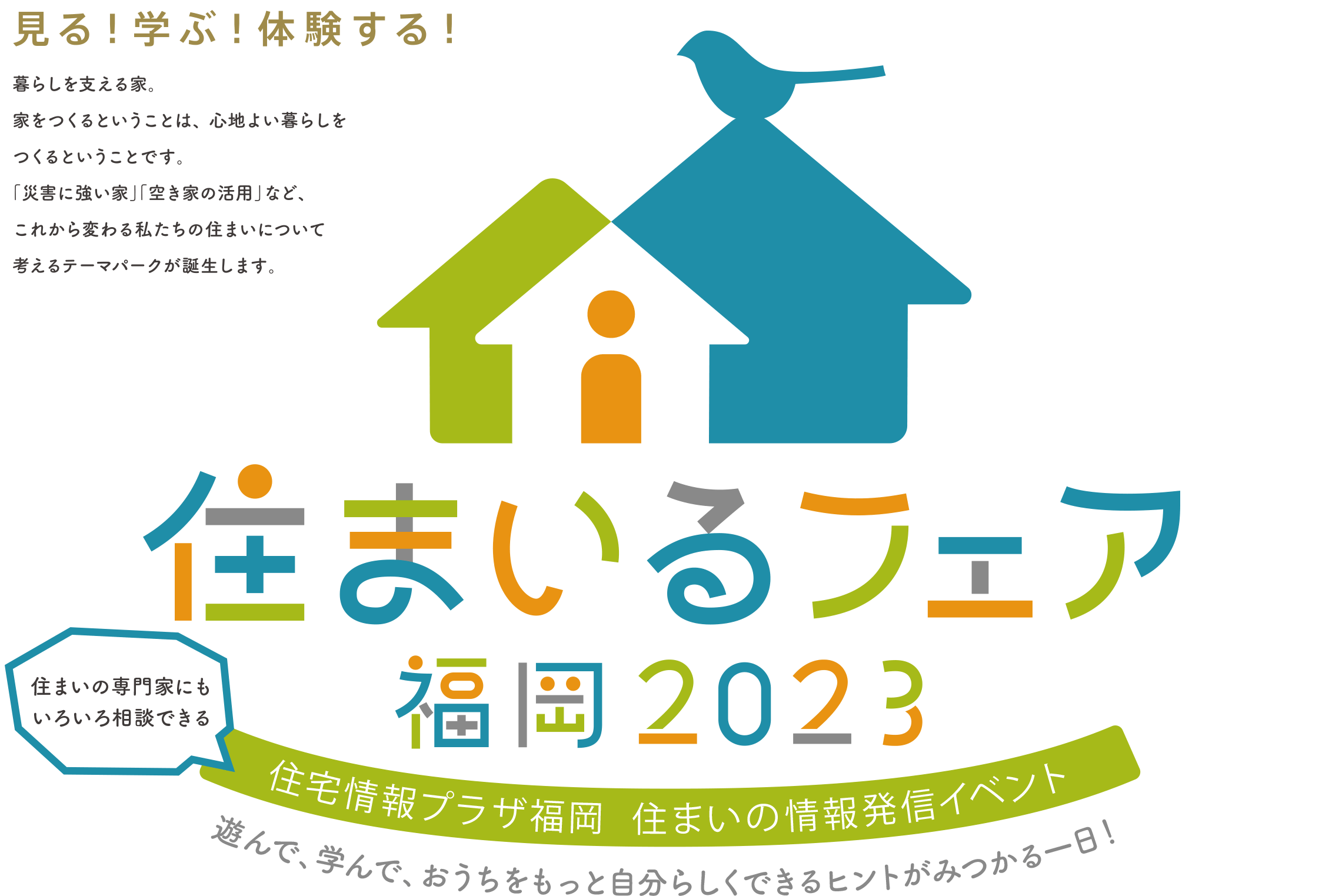 見る！学ぶ！体験する！暮らしを支える家、家をつくるということは、心地よい暮らしをつくるということです。「災害に強い家」「空き地の活用」など、これから変わる私たちの住まいについて考えるテーマパークが誕生します。住まいるフェア福岡2023住まいの専門家にもいろいろ相談できる住宅情報プラザ福岡 住まいの情報発信イベント遊んで、学んで、おうちをもっと自分らしくできるヒントがみつかる一日！